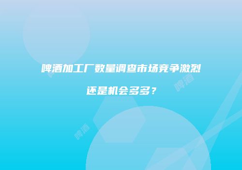 啤酒加工厂数量调查市场竞争激烈还是机会多多？