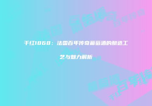 干红1868：法国百年传奇葡萄酒的酿造工艺与魅力解析