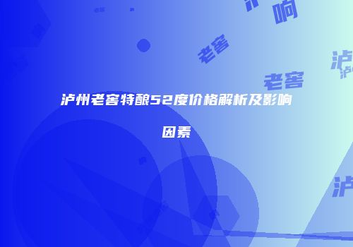 泸州老窖特酿52度价格解析及影响因素