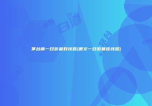 茅台镇一日游最好线路(遵义一日游最佳线路)
