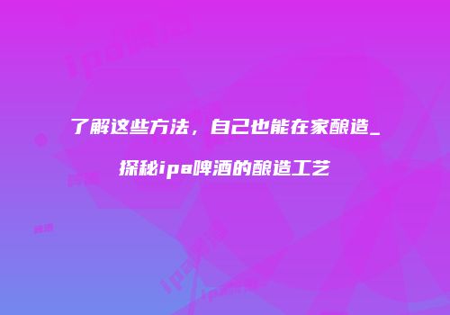 了解这些方法，自己也能在家酿造_探秘ipa啤酒的酿造工艺