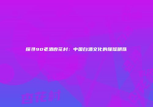 探寻90老酒杏花村：中国白酒文化的璀璨明珠