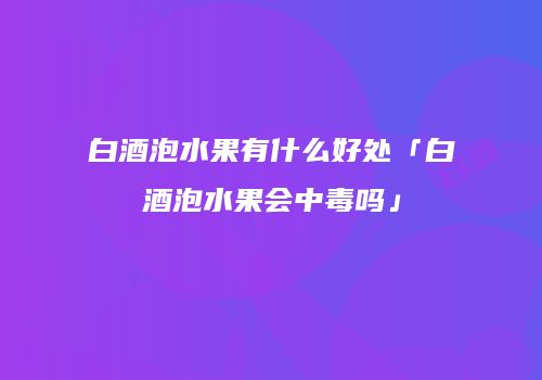 白酒泡水果有什么好处「白酒泡水果会中毒吗」