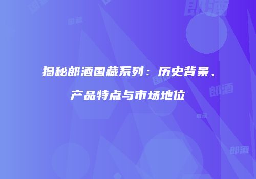 揭秘郎酒国藏系列：历史背景、产品特点与市场地位