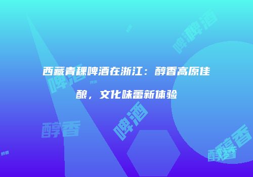 西藏青稞啤酒在浙江：醇香高原佳酿，文化味蕾新体验