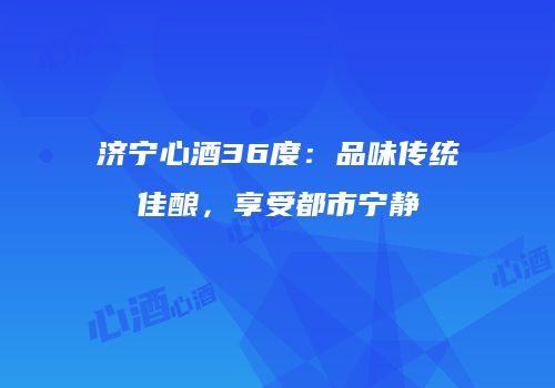 济宁心酒36度：品味传统佳酿，享受都市宁静