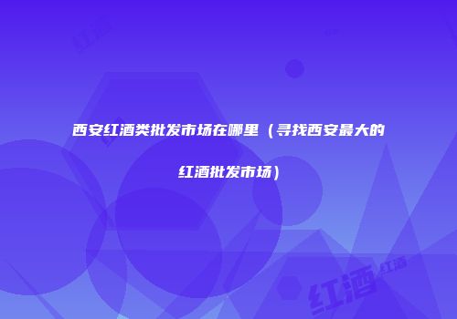 西安红酒类批发市场在哪里（寻找西安最大的红酒批发市场）