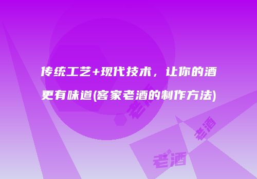 传统工艺+现代技术，让你的酒更有味道(客家老酒的制作方法)
