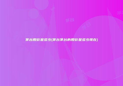 茅台股价是多少(茅台茅台的股价是多少现在)