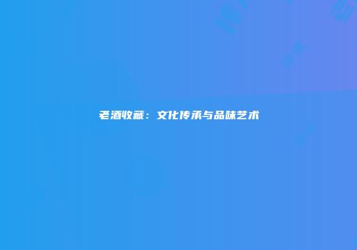 老酒收藏：文化传承与品味艺术