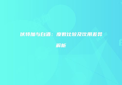 伏特加与白酒：度数比较及饮用差异解析