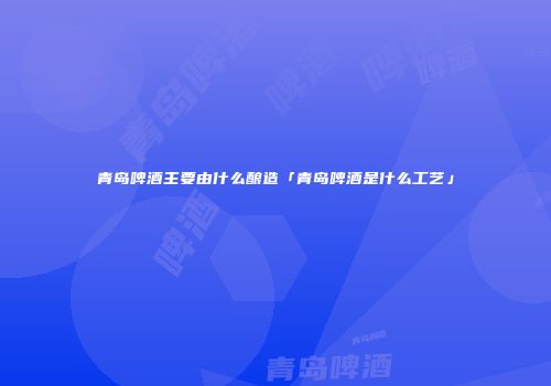 青岛啤酒主要由什么酿造「青岛啤酒是什么工艺」