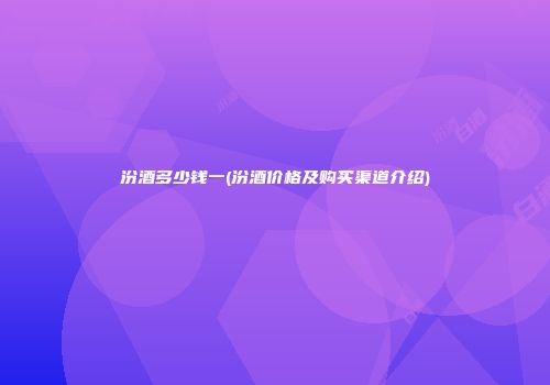 汾酒多少钱一(汾酒价格及购买渠道介绍)