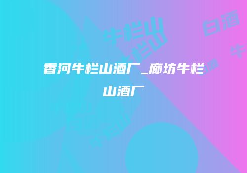 香河牛栏山酒厂_廊坊牛栏山酒厂
