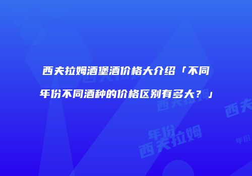 西夫拉姆酒堡酒价格大介绍「不同年份不同酒种的价格区别有多大？」