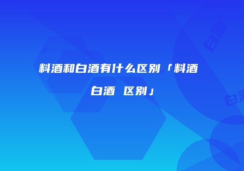 料酒和白酒有什么区别「料酒 白酒 区别」
