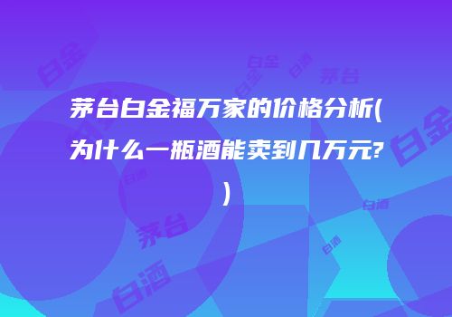茅台白金福万家的价格分析(为什么一瓶酒能卖到几万元?)