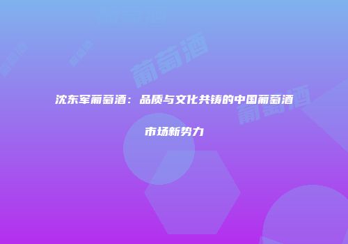 沈东军葡萄酒：品质与文化共铸的中国葡萄酒市场新势力