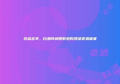 珍品荟萃，白酒商城限时抢购顶级老酒盛宴