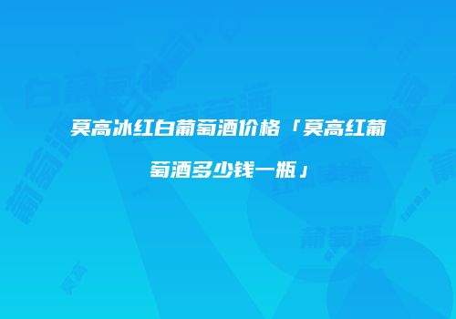 莫高冰红白葡萄酒价格「莫高红葡萄酒多少钱一瓶」