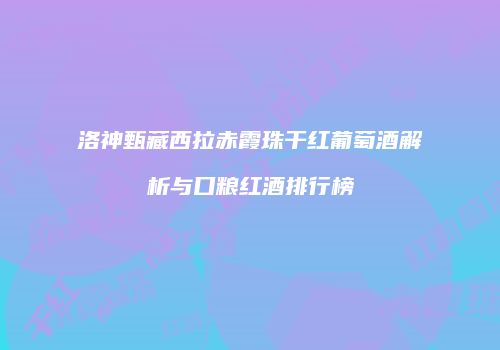 洛神甄藏西拉赤霞珠干红葡萄酒解析与口粮红酒排行榜