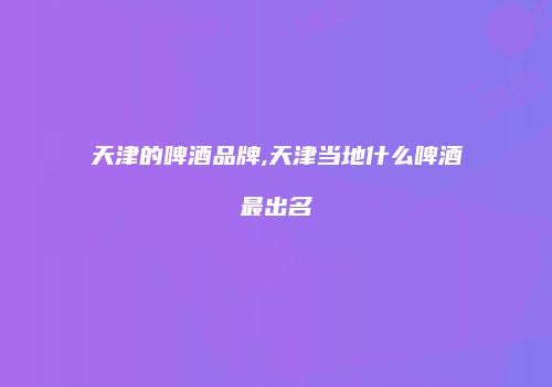 天津的啤酒品牌,天津当地什么啤酒最出名