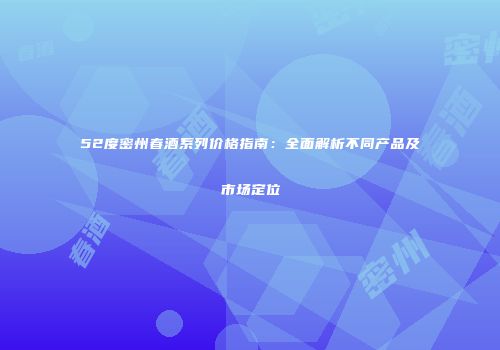 52度密州春酒系列价格指南：全面解析不同产品及市场定位