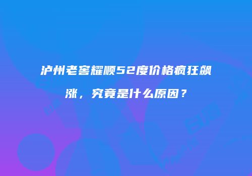 泸州老窖耀顺52度价格疯狂飙涨，究竟是什么原因？