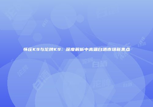 怀庄K9与沱牌K9：深度解析中高端白酒市场新焦点