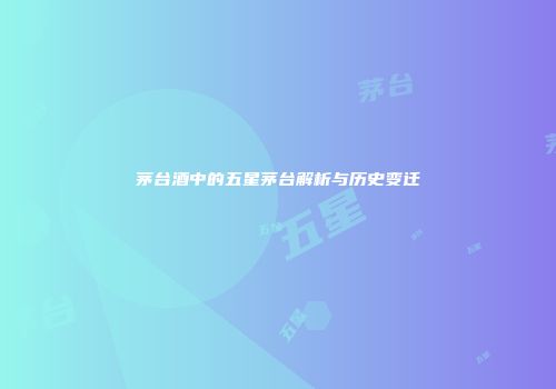 茅台酒中的五星茅台解析与历史变迁