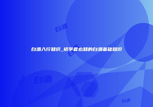 白酒入行知识_初学者必知的白酒基础知识