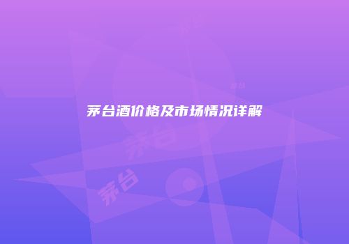 茅台酒价格及市场情况详解