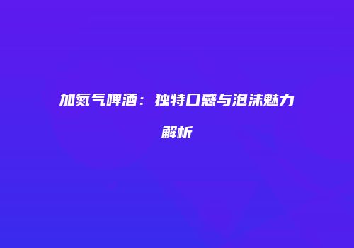 加氮气啤酒：独特口感与泡沫魅力解析