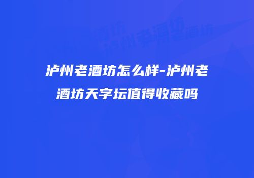 泸州老酒坊怎么样-泸州老酒坊天字坛值得收藏吗