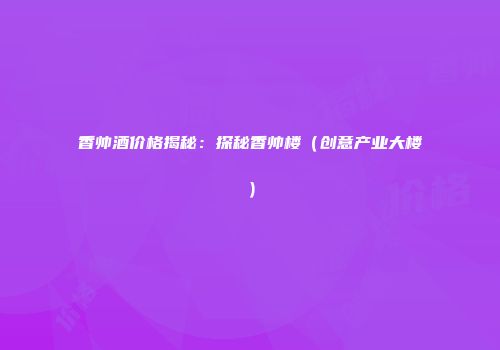 香帅酒价格揭秘：探秘香帅楼（创意产业大楼）