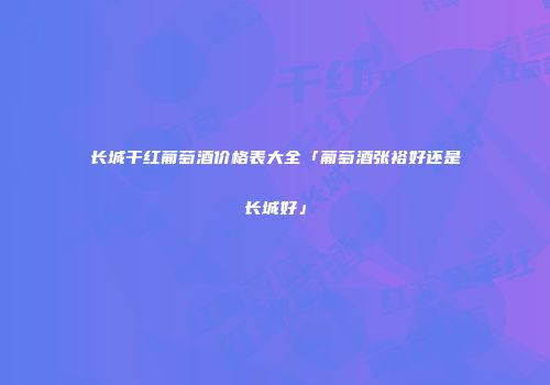 长城干红葡萄酒价格表大全「葡萄酒张裕好还是长城好」