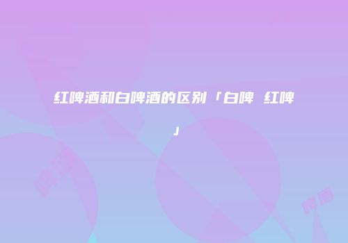 红啤酒和白啤酒的区别「白啤 红啤」