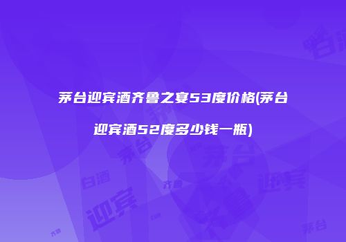茅台迎宾酒齐鲁之宴53度价格(茅台迎宾酒52度多少钱一瓶)
