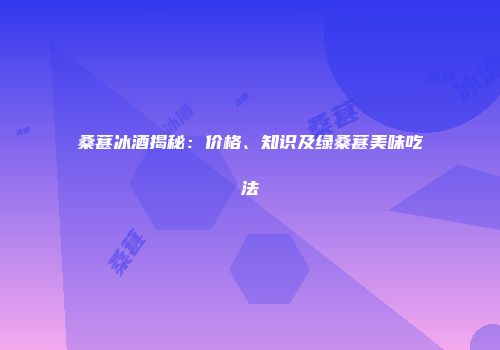 桑葚冰酒揭秘：价格、知识及绿桑葚美味吃法