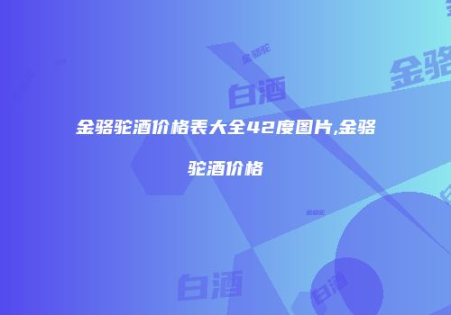 金骆驼酒价格表大全42度图片,金骆驼酒价格