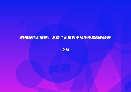 阿姆斯特尔啤酒：从荷兰小镇到全球传奇品牌的传奇之旅