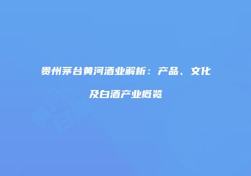 贵州茅台黄河酒业解析：产品、文化及白酒产业概览
