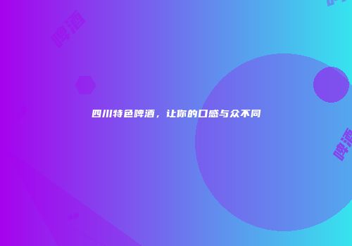 四川特色啤酒，让你的口感与众不同