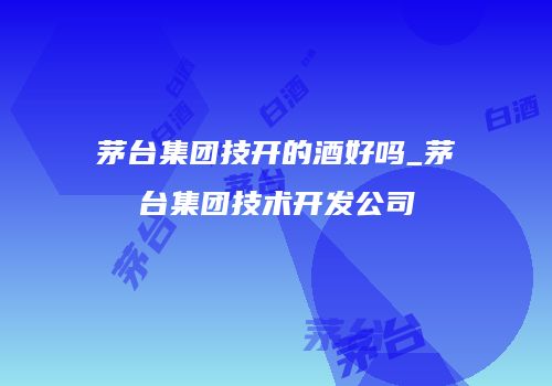 茅台集团技开的酒好吗_茅台集团技术开发公司