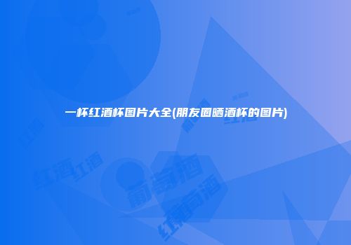 一杯红酒杯图片大全(朋友圈晒酒杯的图片)