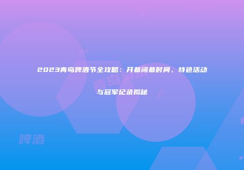 2023青岛啤酒节全攻略：开幕闭幕时间、特色活动与冠军纪录揭秘