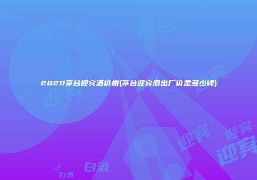 2020茅台迎宾酒价格(茅台迎宾酒出厂价是多少钱)