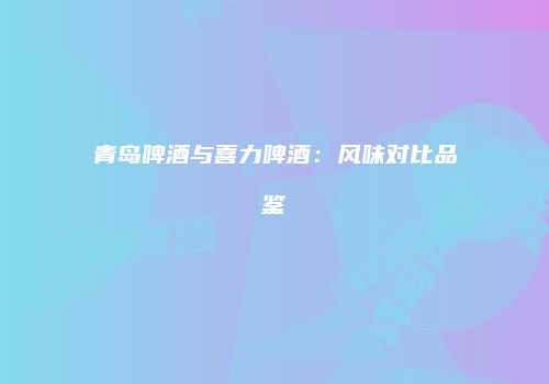 青岛啤酒与喜力啤酒：风味对比品鉴