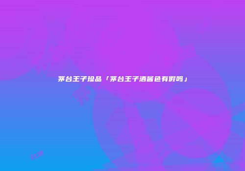 茅台王子珍品「茅台王子酒酱色有假吗」
