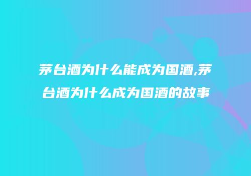 茅台酒为什么能成为国酒,茅台酒为什么成为国酒的故事